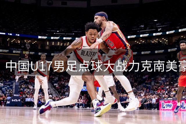 中国U17男足点球大战力克南美豪门，四连胜挺进青训赛事决赛