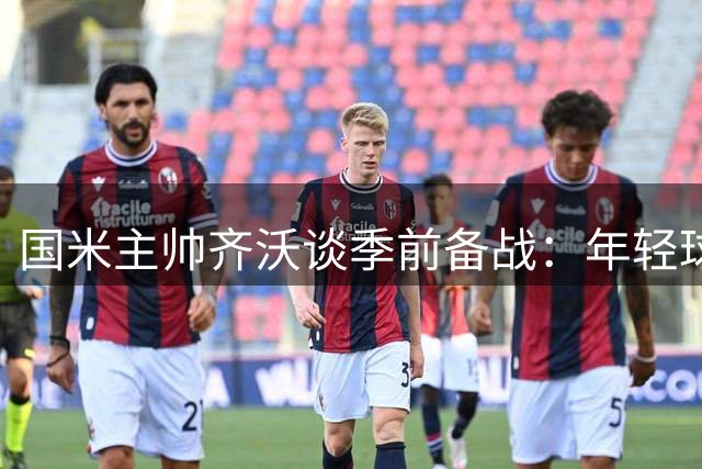 国米主帅齐沃谈季前备战：年轻球员展现潜力 但全队仍需磨合