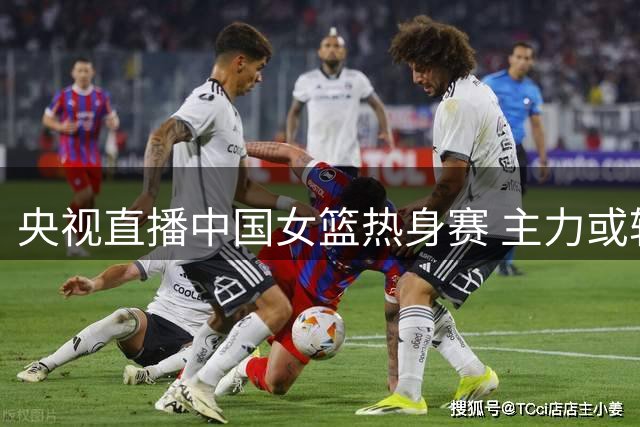 央视直播中国女篮热身赛 主力或轮休年轻人迎最后机会