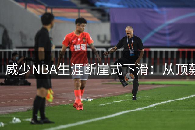 威少NBA生涯断崖式下滑：从顶薪巨星到无人问津的窘境