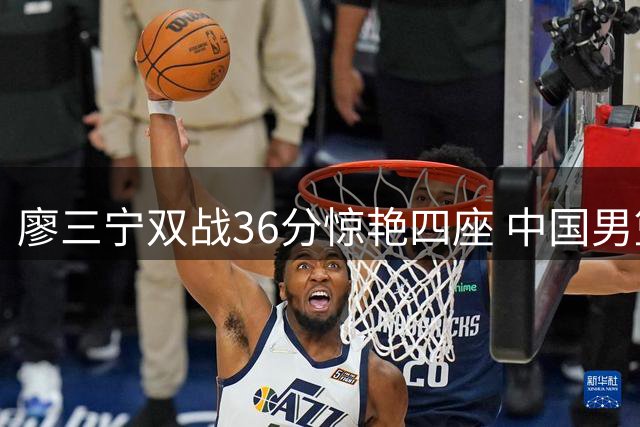 廖三宁双战36分惊艳四座 中国男篮新核后卫崛起
