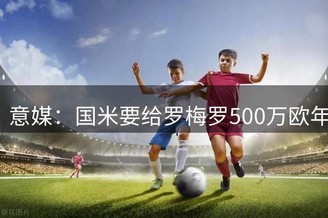 意媒：国米要给罗梅罗500万欧年薪，球员经纪人已抵达意大利