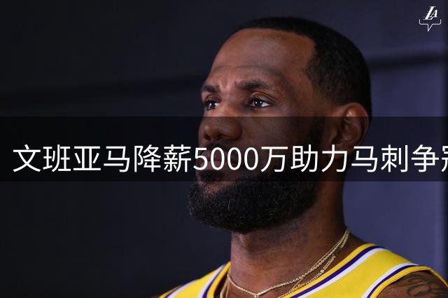 文班亚马降薪5000万助力马刺争冠 首登2K封面坦言早有预期