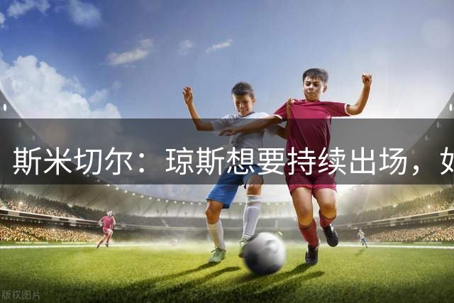 斯米切尔：琼斯想要持续出场，如果留队他需要伊劳拉的信任