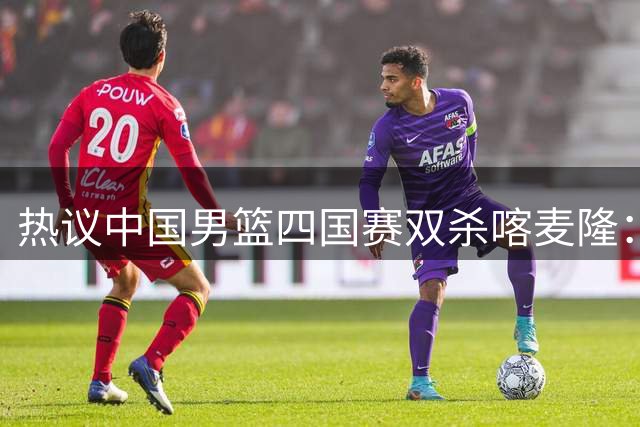 热议中国男篮四国赛双杀喀麦隆：球迷质疑对手“出工不出力化身旅游队”