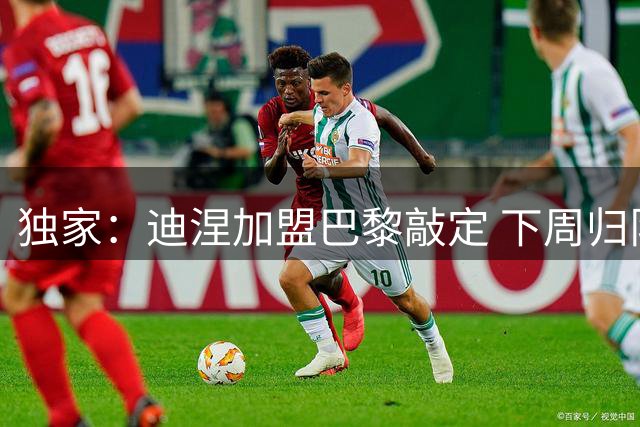 独家：迪涅加盟巴黎敲定 下周归队即官宣
