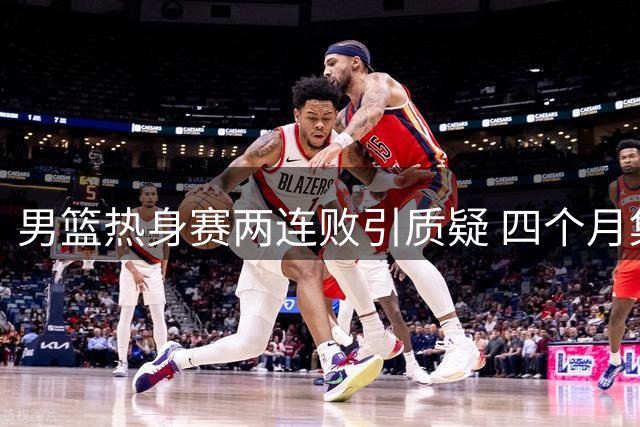 男篮热身赛两连败引质疑 四个月集训成效堪忧