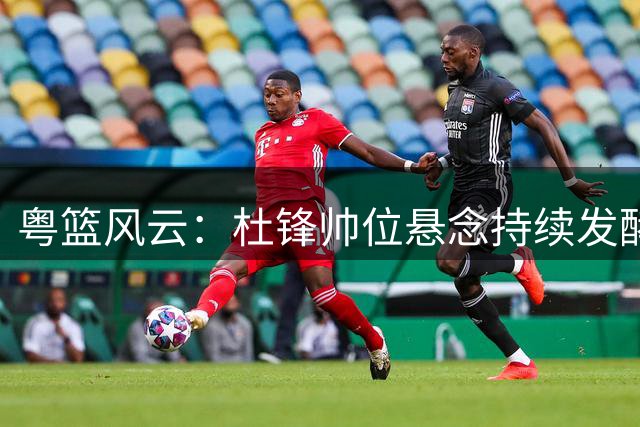 粤篮风云：杜锋帅位悬念持续发酵 新星陈家政跨界求学引关注