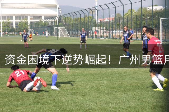 资金困境下逆势崛起！广州男篮用职业化运营诠释CBA标杆