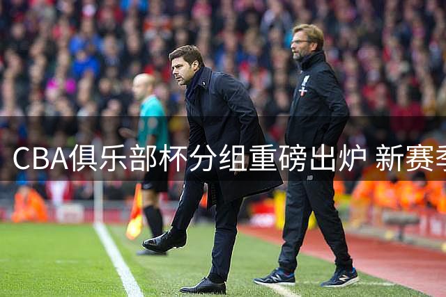 CBA俱乐部杯分组重磅出炉 新赛季升降级前哨战打响