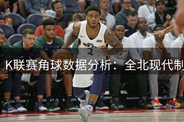 K联赛角球数据分析：全北现代制造角球能力出众